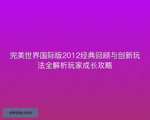 完美世界国际版2012经典回顾与创新玩法全解析玩家成长攻略 完美世界国际版2012经典回顾与创新玩法全解析玩家成长攻略