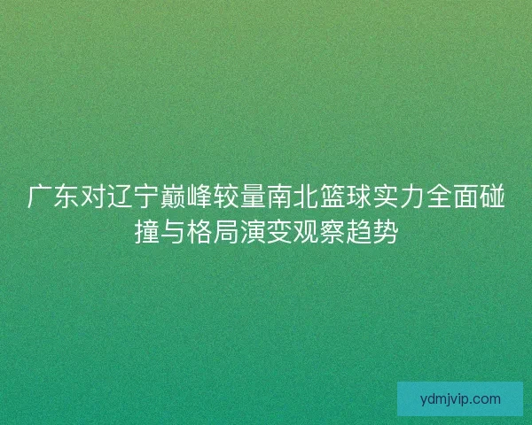 广东对辽宁巅峰较量南北篮球实力全面碰撞与格局演变观察趋势 广东对辽宁巅峰较量南北篮球实力全面碰撞与格局演变观察趋势