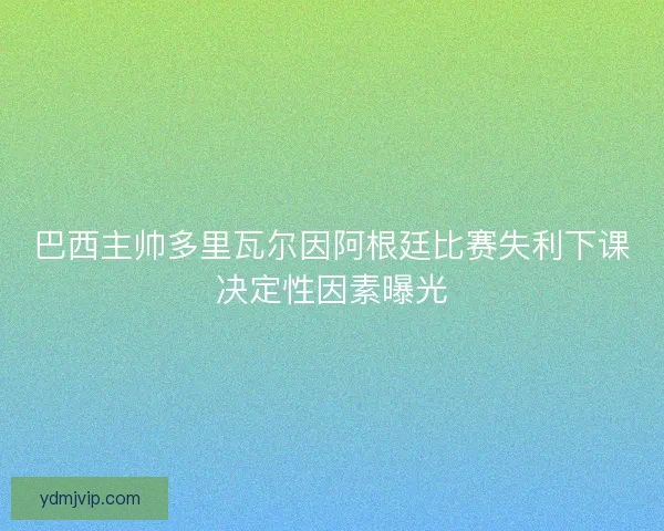 巴西主帅多里瓦尔因阿根廷比赛失利下课决定性因素曝光