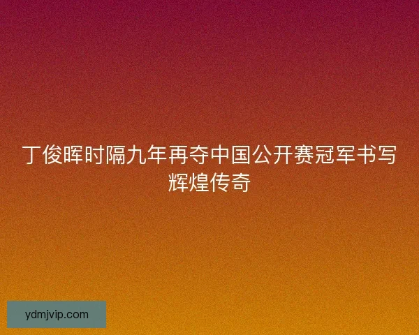 丁俊晖时隔九年再夺中国公开赛冠军书写辉煌传奇