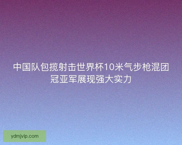 中国队包揽射击世界杯10米气步枪混团冠亚军展现强大实力