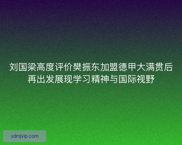 刘国梁高度评价樊振东加盟德甲大满贯后再出发展现学习精神与国际视野
