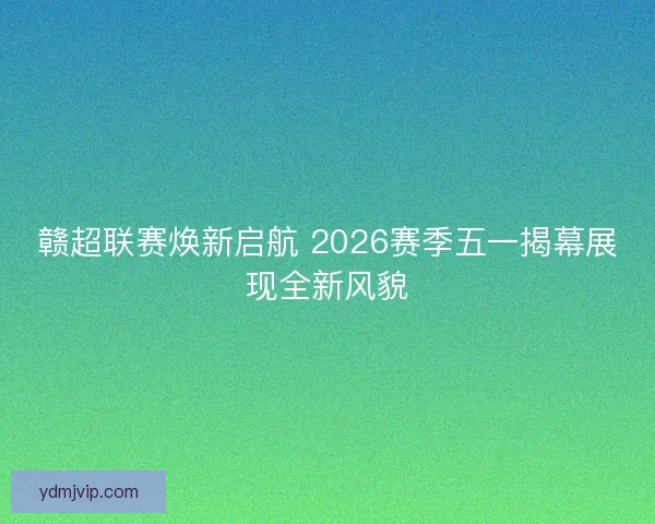 赣超联赛焕新启航 2026赛季五一揭幕展现全新风貌
