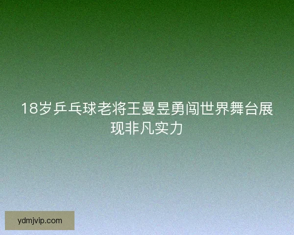 18岁乒乓球老将王曼昱勇闯世界舞台展现非凡实力