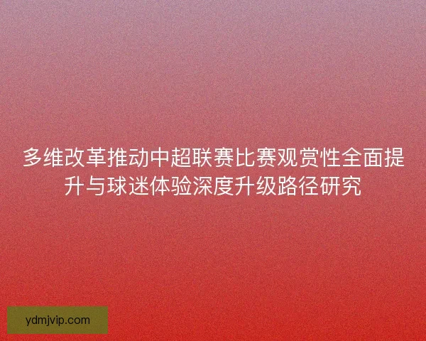 多维改革推动中超联赛比赛观赏性全面提升与球迷体验深度升级路径研究 多维改革推动中超联赛比赛观赏性全面提升与球迷体验深度升级路径研究