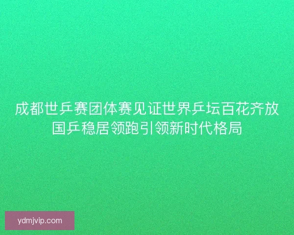 成都世乒赛团体赛见证世界乒坛百花齐放国乒稳居领跑引领新时代格局 成都世乒赛团体赛见证世界乒坛百花齐放国乒稳居领跑引领新时代格局
