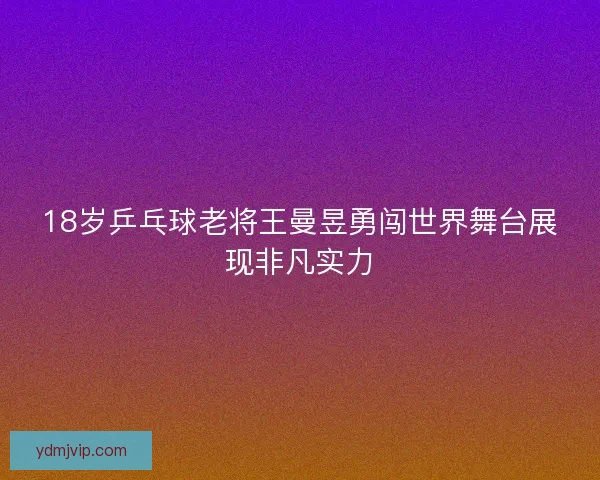 18岁乒乓球老将王曼昱勇闯世界舞台展现非凡实力