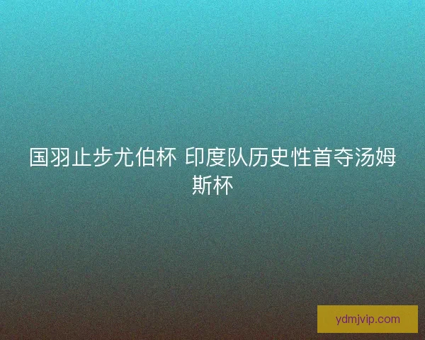 国羽止步尤伯杯 印度队历史性首夺汤姆斯杯 国羽止步尤伯杯 印度队历史性首夺汤姆斯杯
