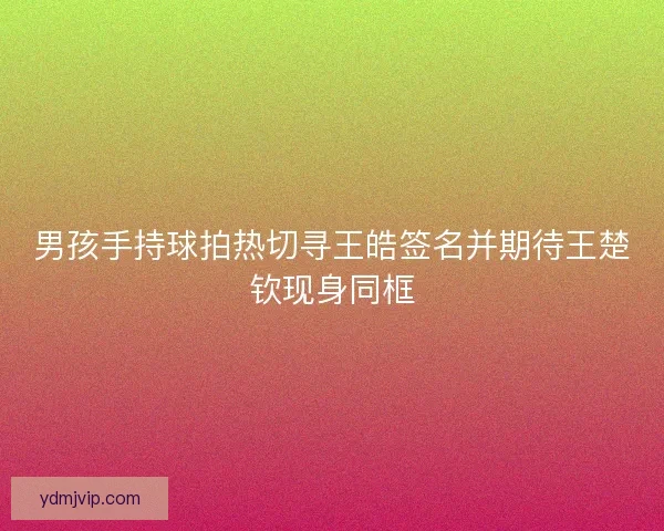 男孩手持球拍热切寻王皓签名并期待王楚钦现身同框